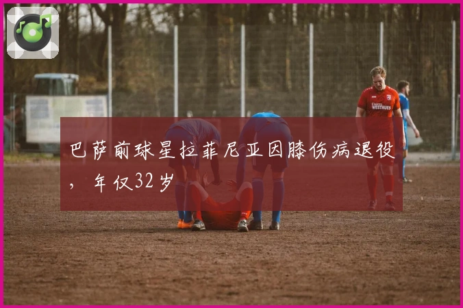 巴萨前球星拉菲尼亚因膝伤病退役，年仅32岁